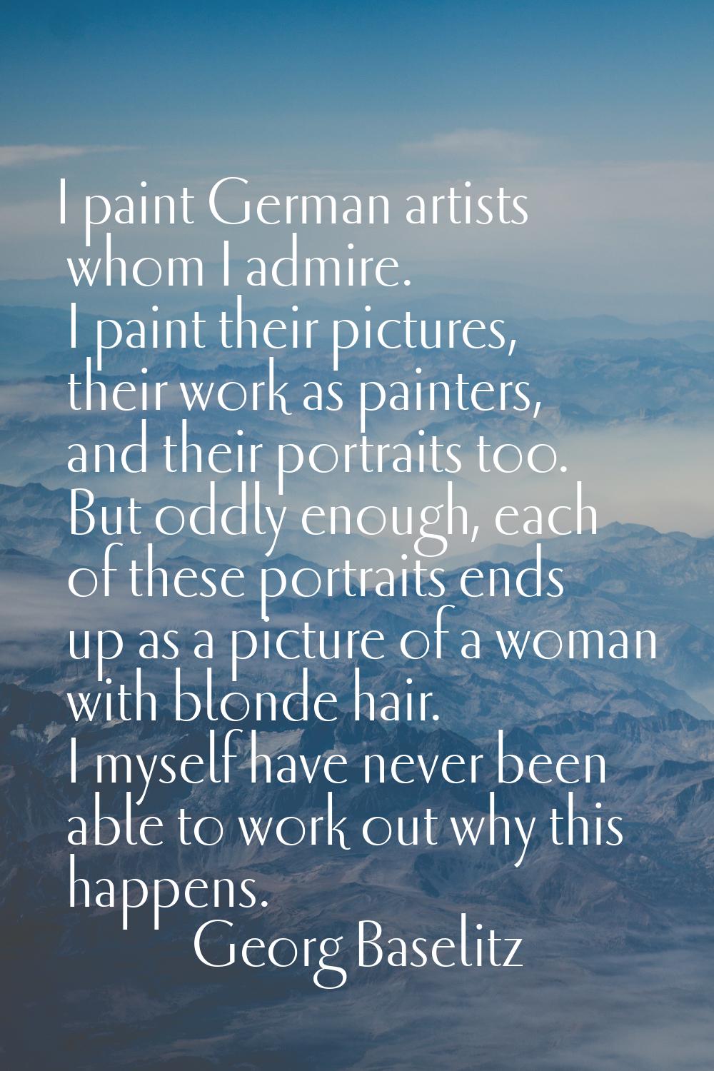 I paint German artists whom I admire. I paint their pictures, their work as painters, and their por