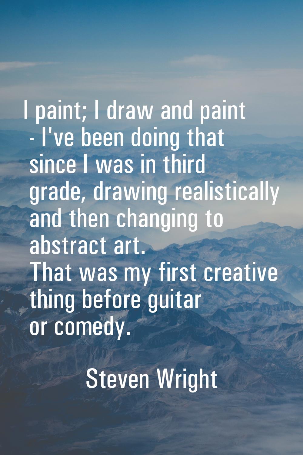I paint; I draw and paint - I've been doing that since I was in third grade, drawing realistically 