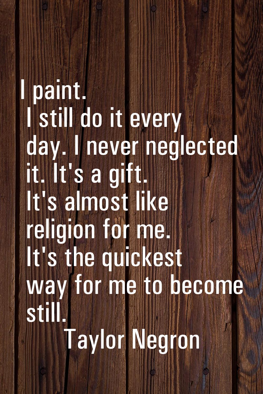 I paint. I still do it every day. I never neglected it. It's a gift. It's almost like religion for 