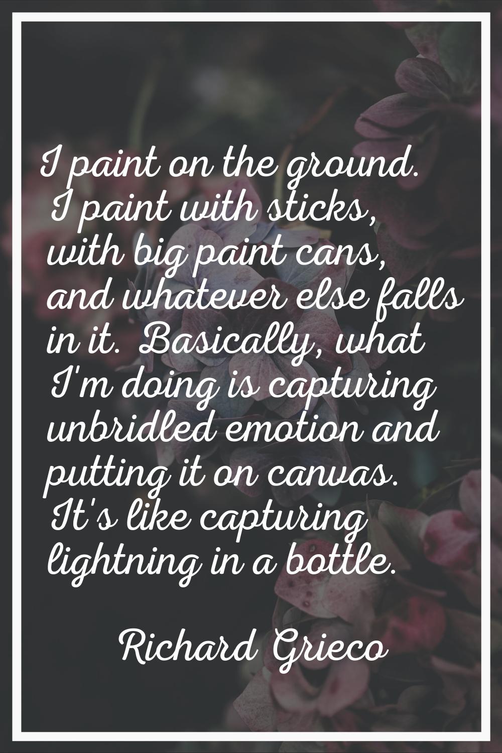 I paint on the ground. I paint with sticks, with big paint cans, and whatever else falls in it. Bas