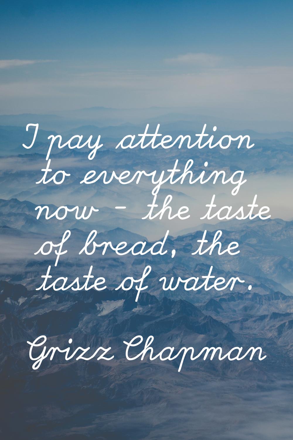 I pay attention to everything now - the taste of bread, the taste of water.