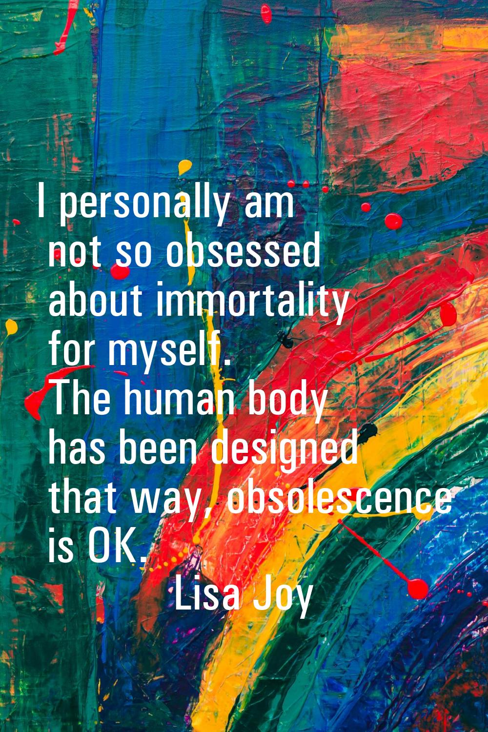 I personally am not so obsessed about immortality for myself. The human body has been designed that
