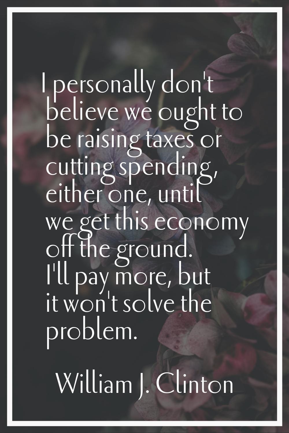 I personally don't believe we ought to be raising taxes or cutting spending, either one, until we g
