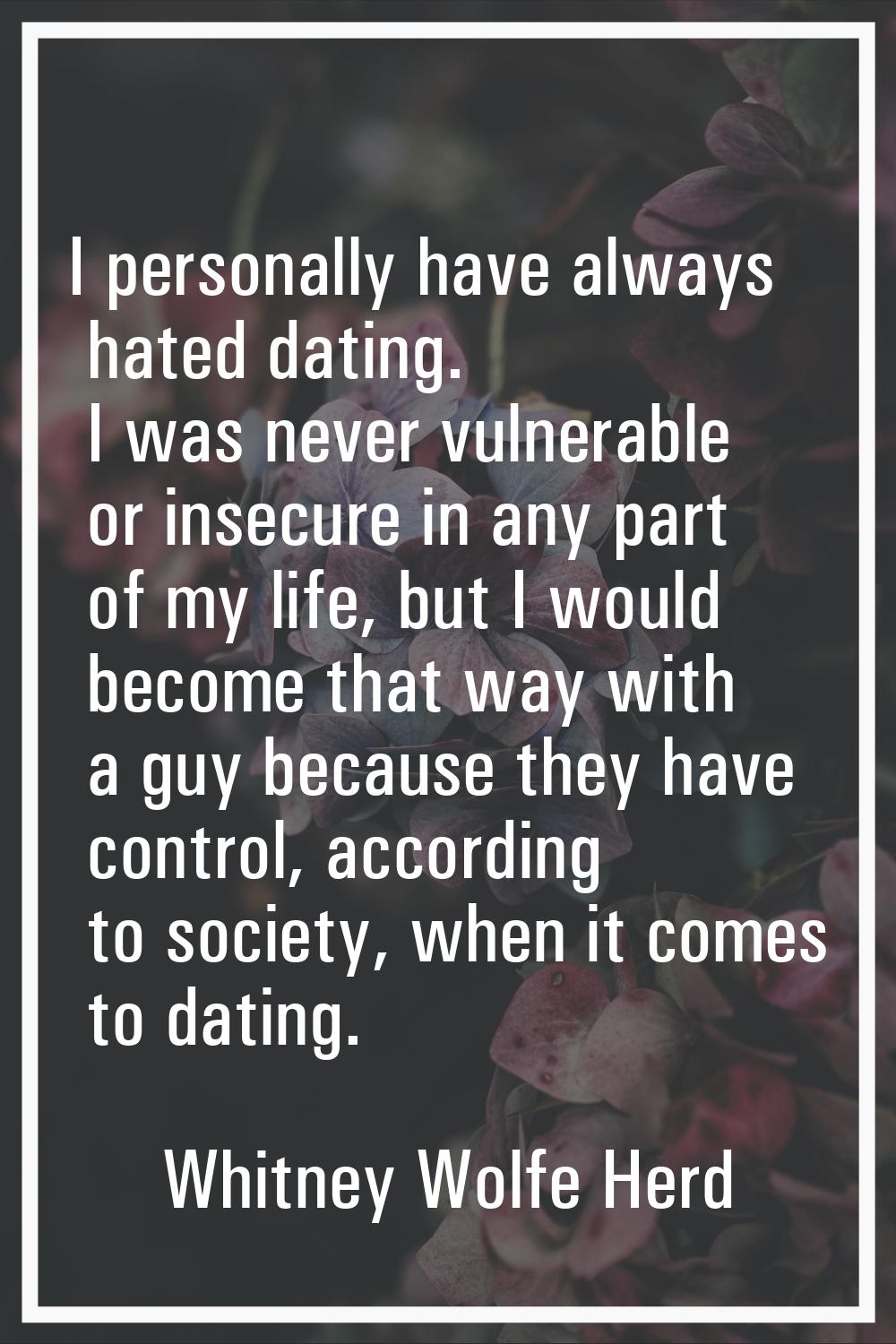 I personally have always hated dating. I was never vulnerable or insecure in any part of my life, b
