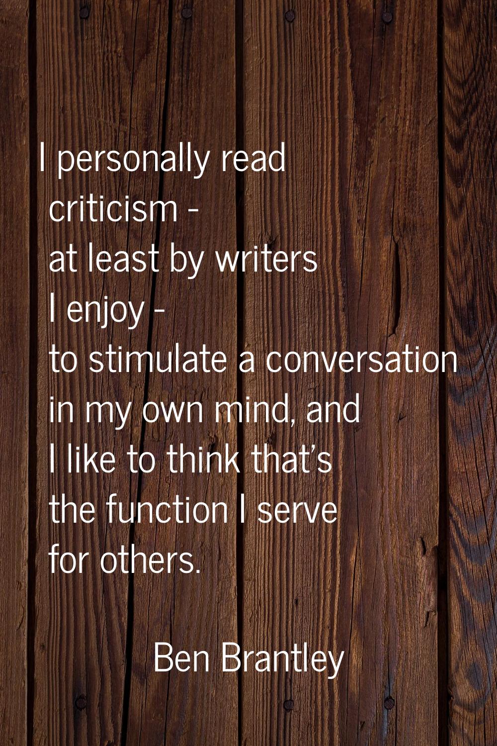 I personally read criticism - at least by writers I enjoy - to stimulate a conversation in my own m