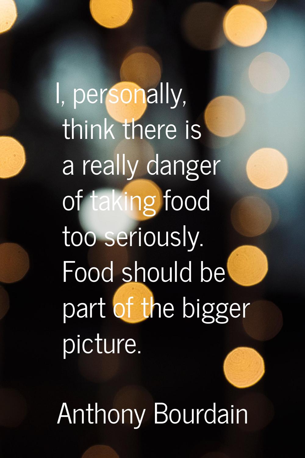 I, personally, think there is a really danger of taking food too seriously. Food should be part of 