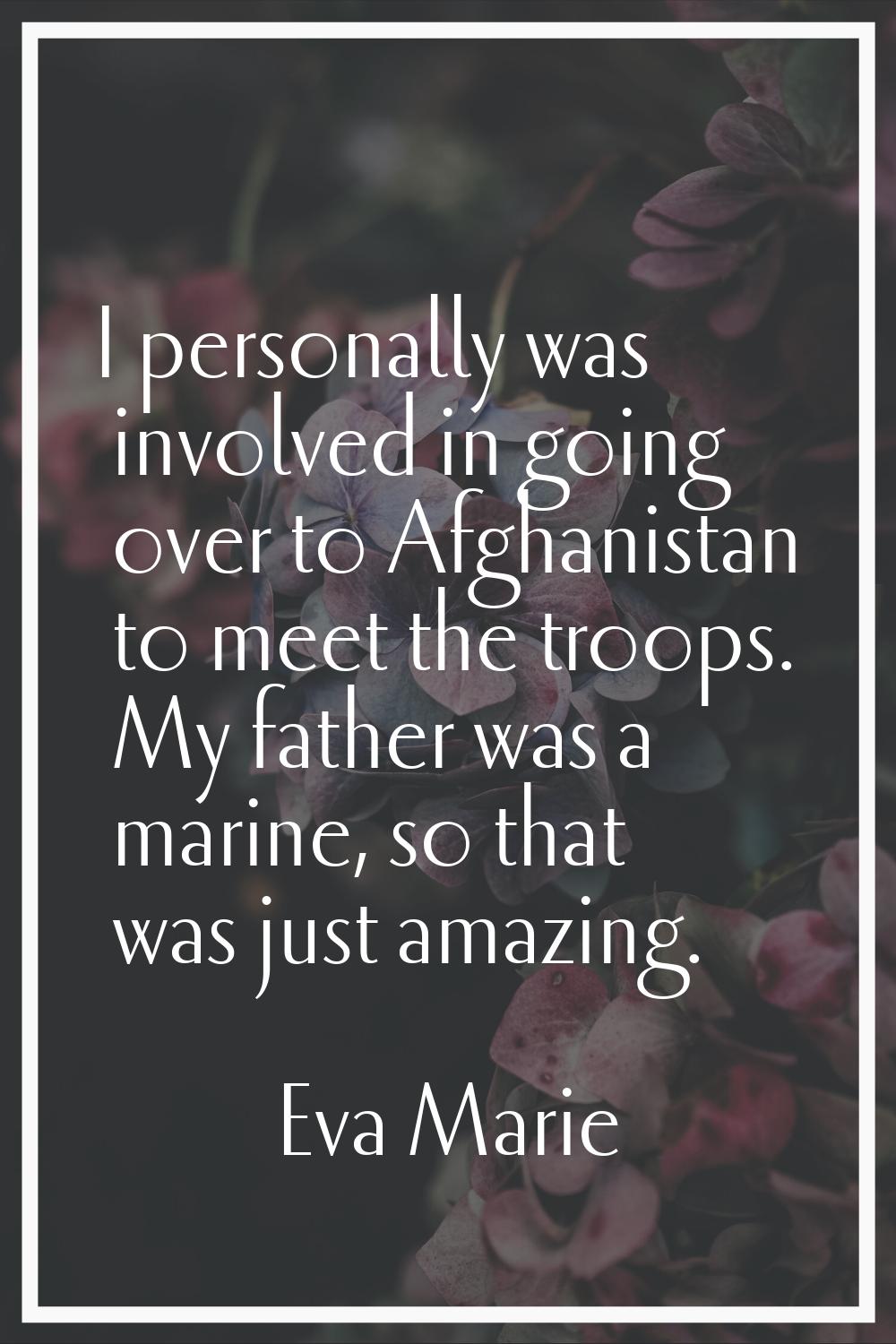 I personally was involved in going over to Afghanistan to meet the troops. My father was a marine, 