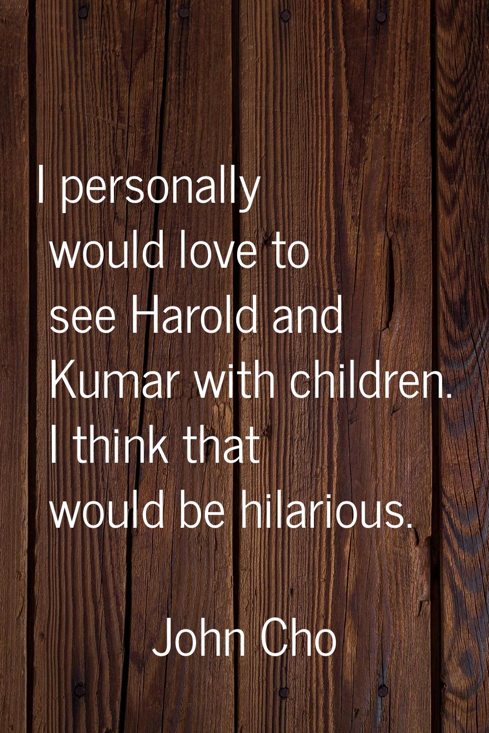 I personally would love to see Harold and Kumar with children. I think that would be hilarious.