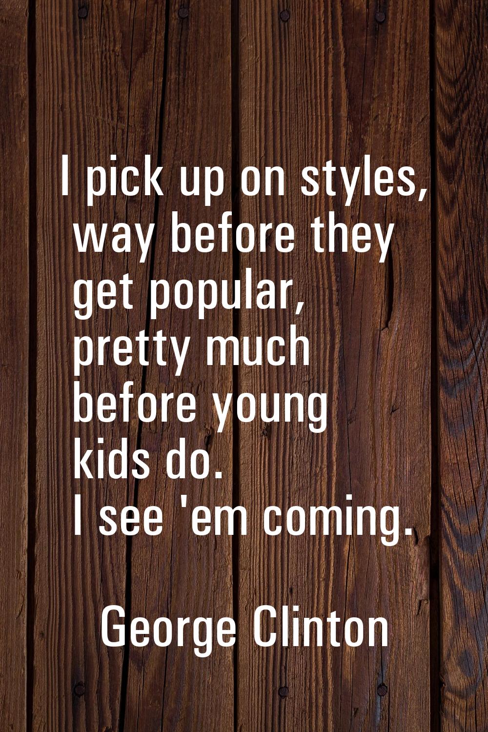 I pick up on styles, way before they get popular, pretty much before young kids do. I see 'em comin