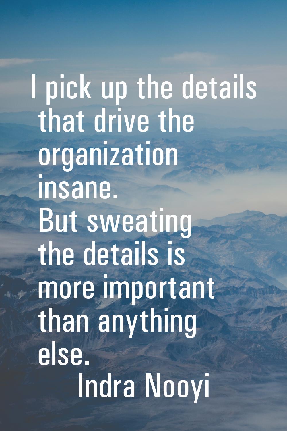 I pick up the details that drive the organization insane. But sweating the details is more importan