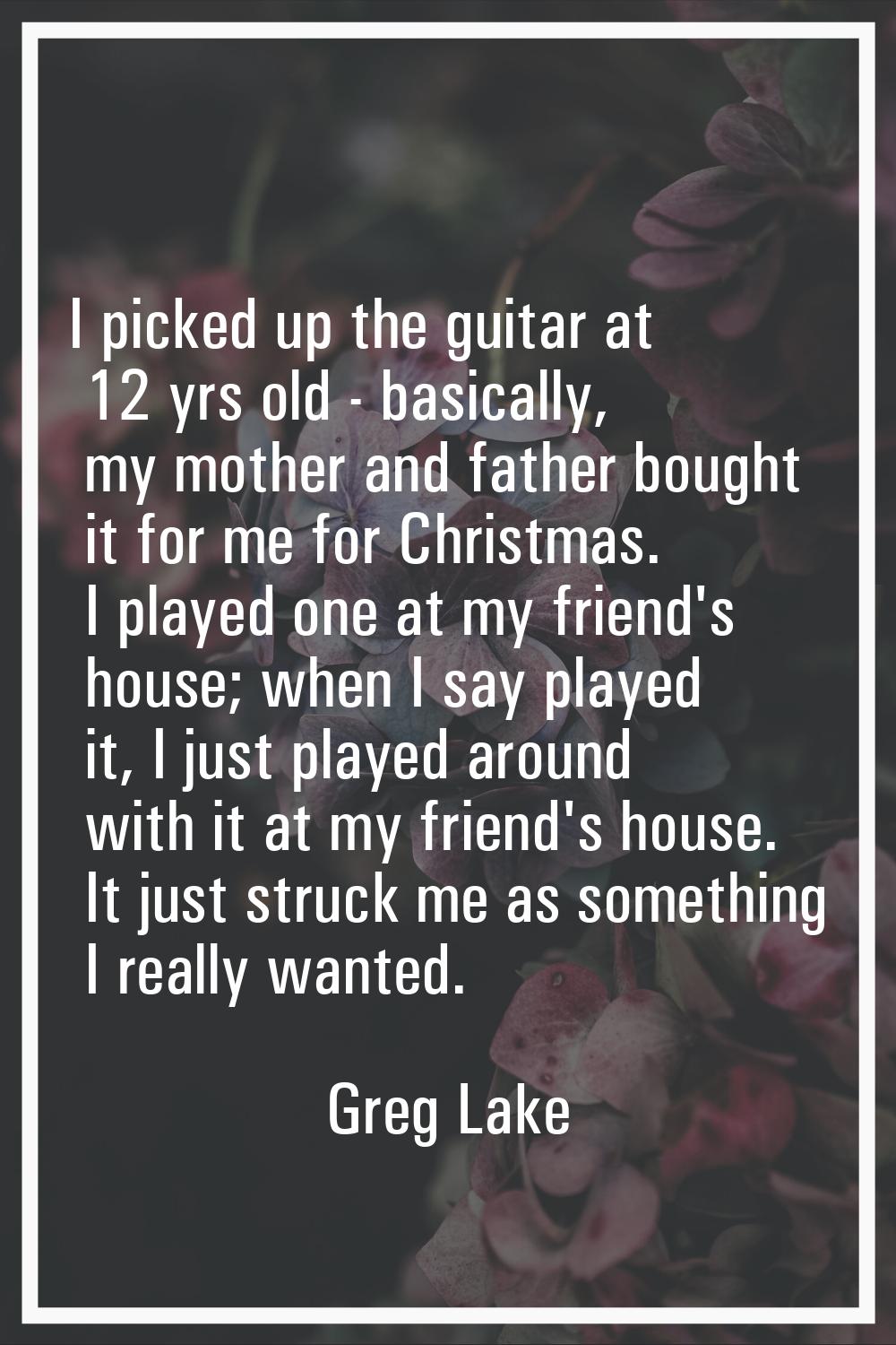 I picked up the guitar at 12 yrs old - basically, my mother and father bought it for me for Christm