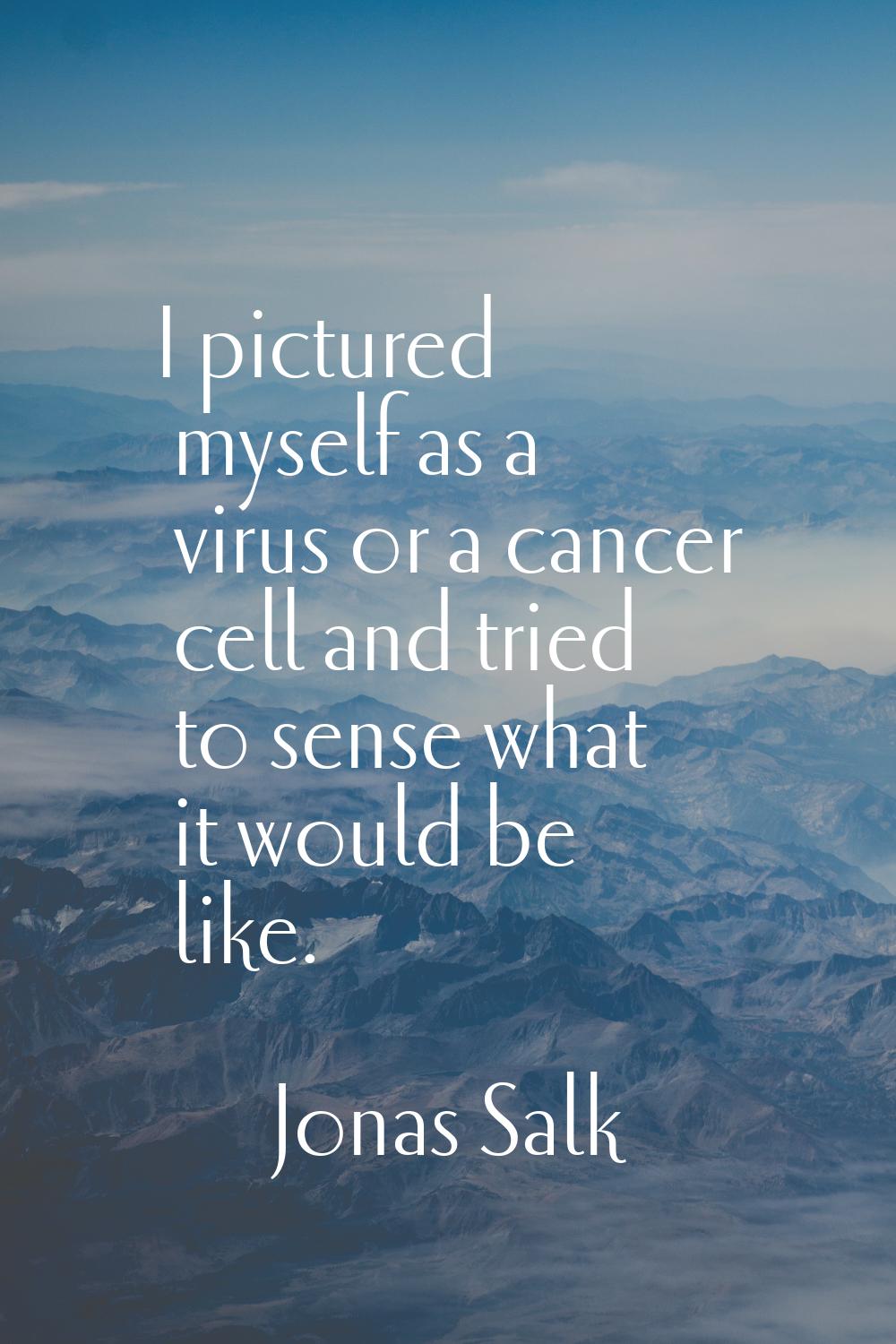I pictured myself as a virus or a cancer cell and tried to sense what it would be like.