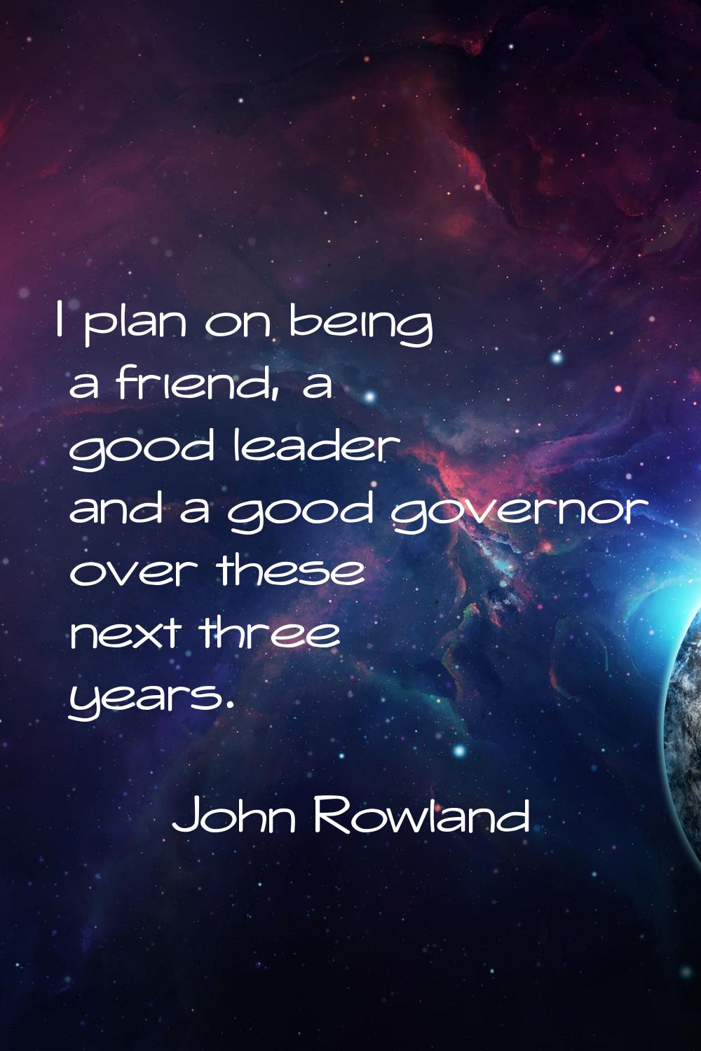 I plan on being a friend, a good leader and a good governor over these next three years.
