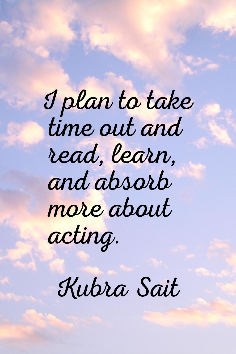 I plan to take time out and read, learn, and absorb more about acting.