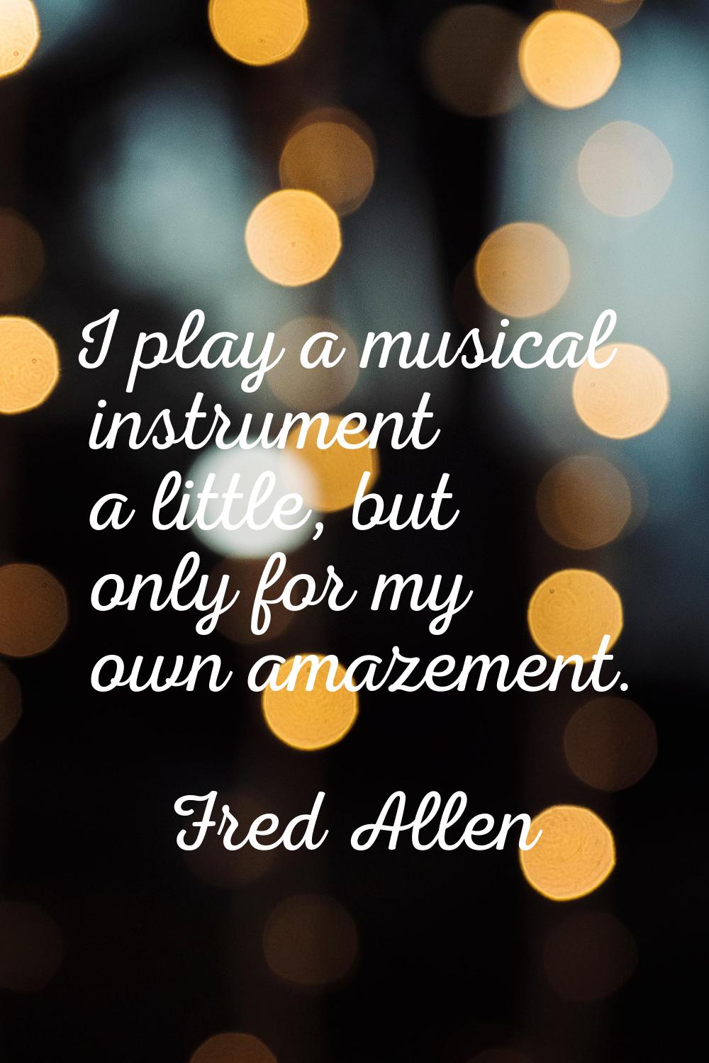 I play a musical instrument a little, but only for my own amazement.