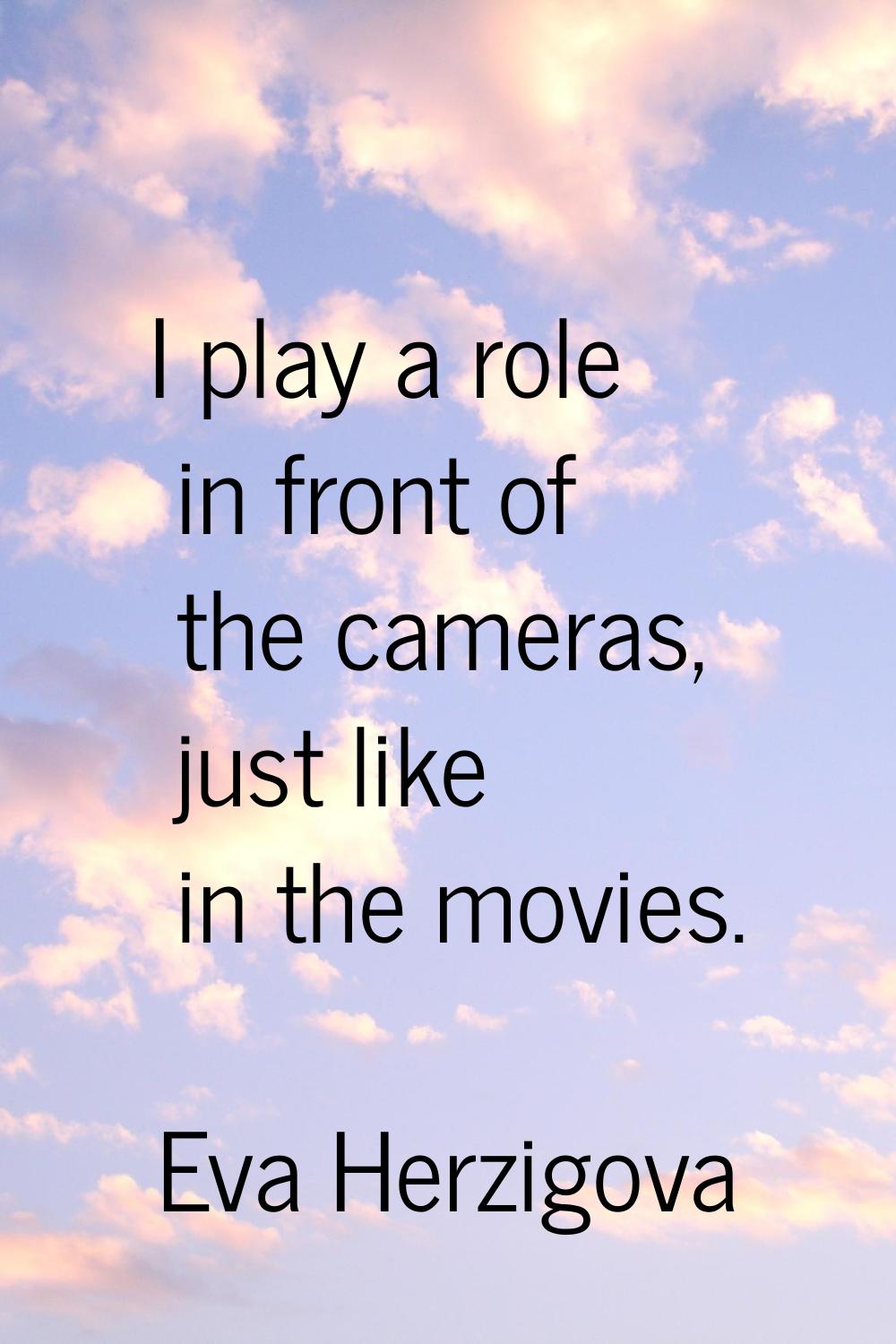I play a role in front of the cameras, just like in the movies.