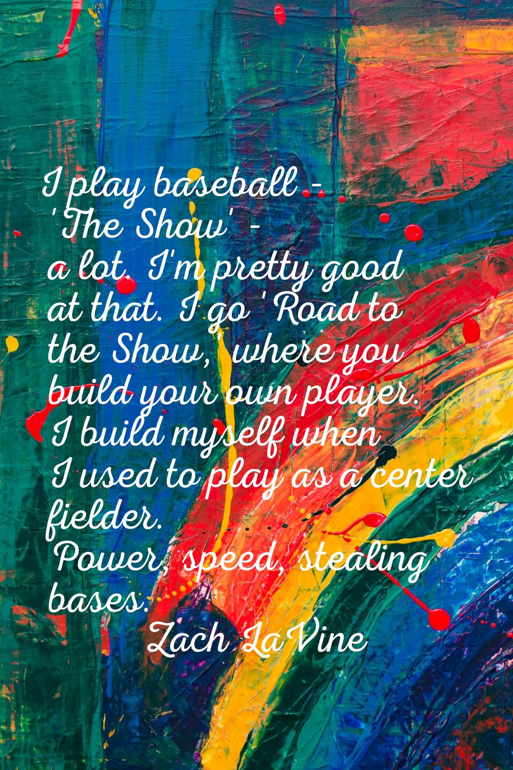 I play baseball - 'The Show' - a lot. I'm pretty good at that. I go 'Road to the Show,' where you b