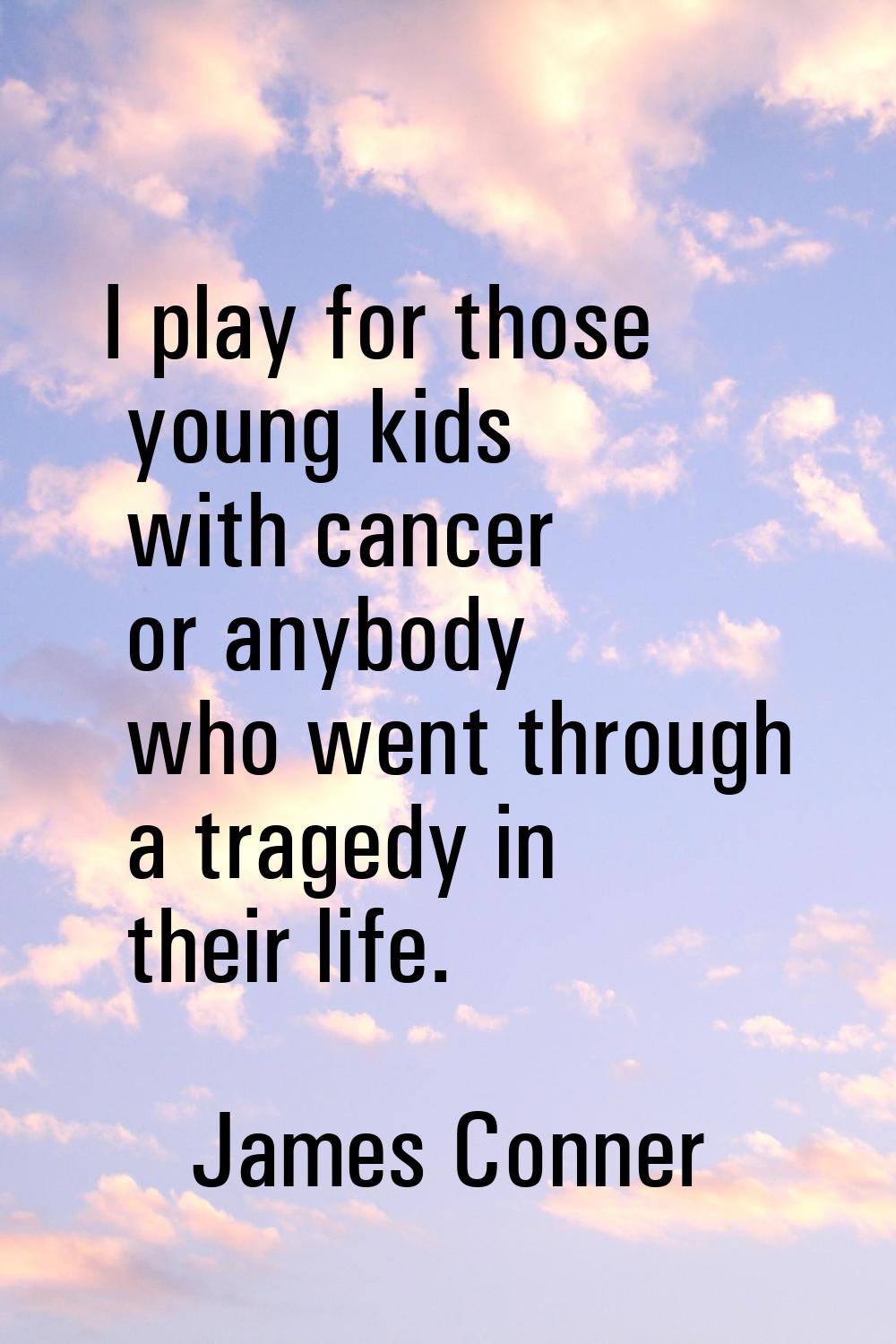 I play for those young kids with cancer or anybody who went through a tragedy in their life.