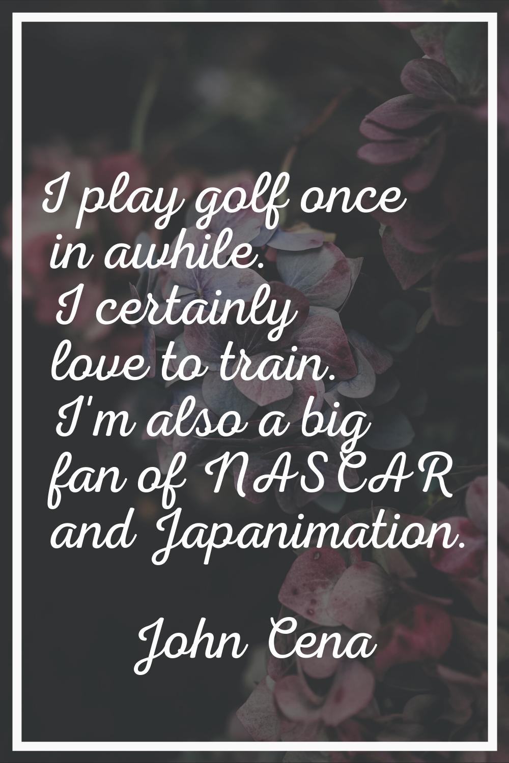 I play golf once in awhile. I certainly love to train. I'm also a big fan of NASCAR and Japanimatio