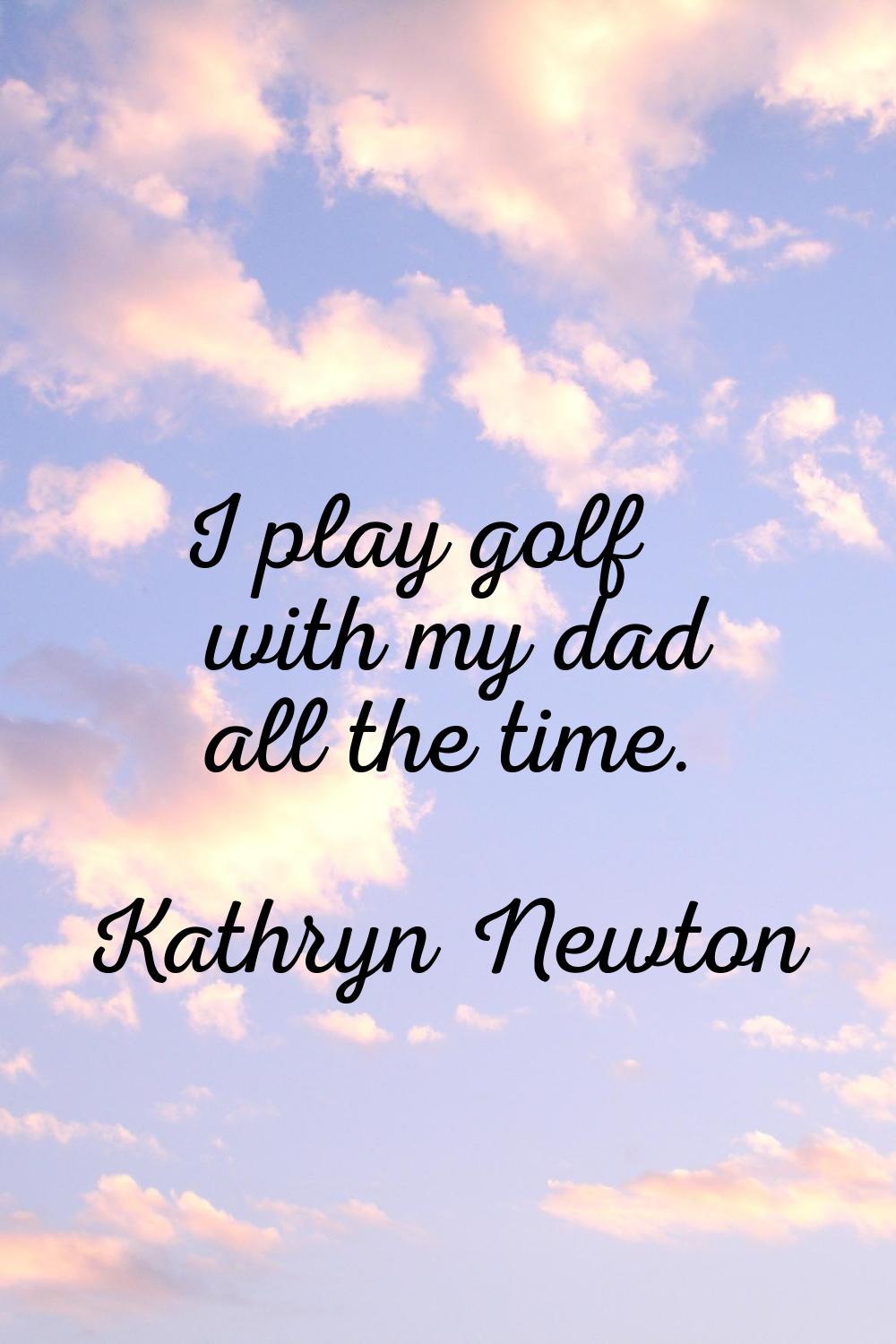 I play golf with my dad all the time.