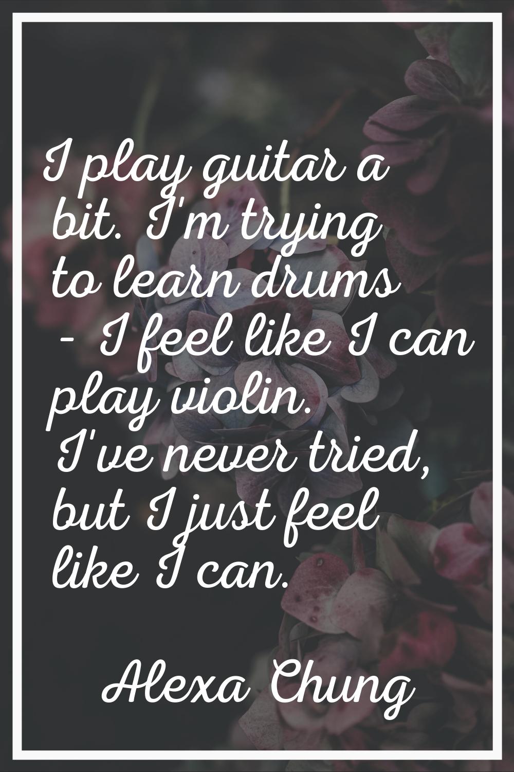 I play guitar a bit. I'm trying to learn drums - I feel like I can play violin. I've never tried, b