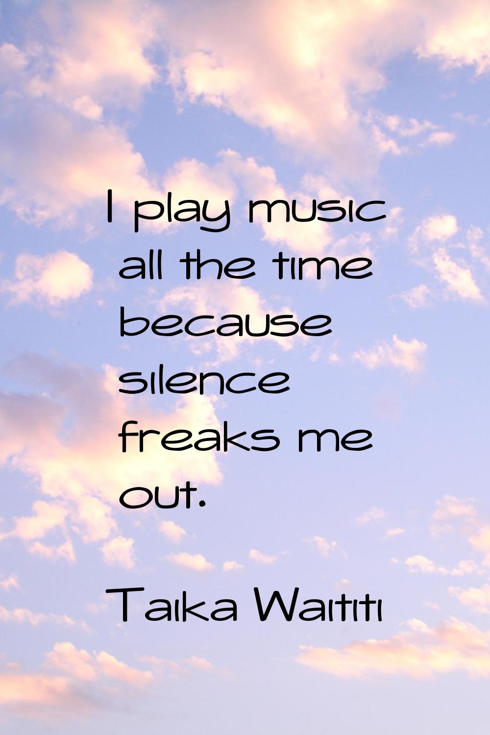 I play music all the time because silence freaks me out.