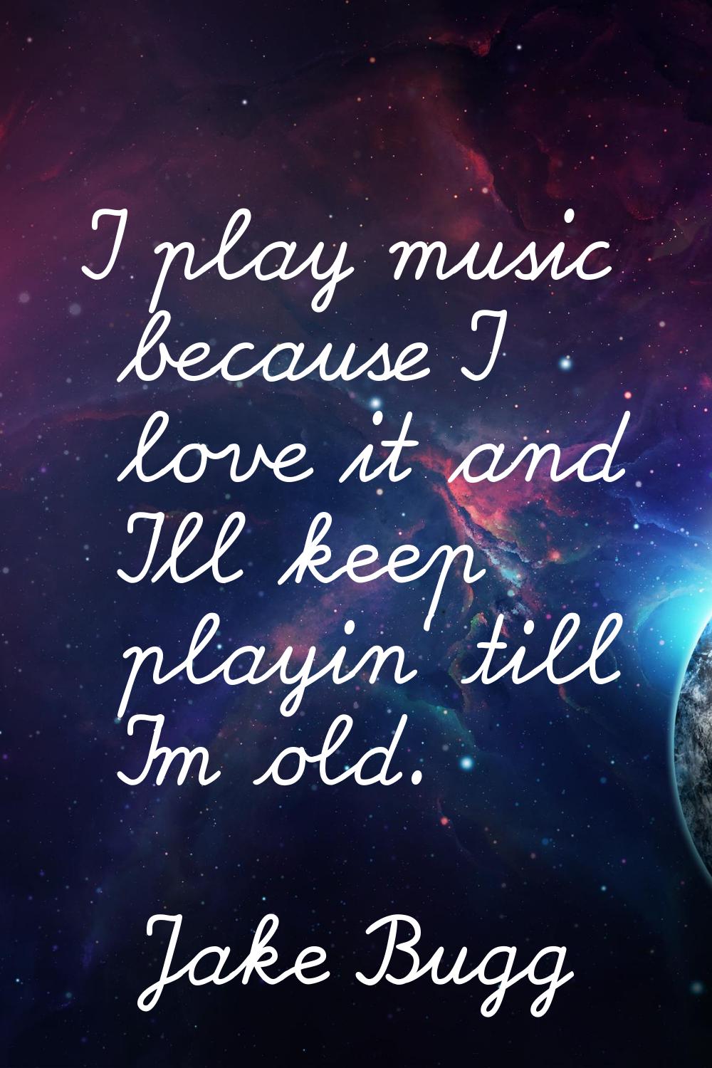 I play music because I love it and I'll keep playin' till I'm old.