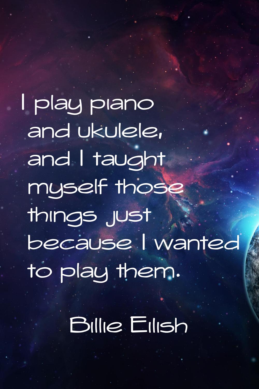 I play piano and ukulele, and I taught myself those things just because I wanted to play them.