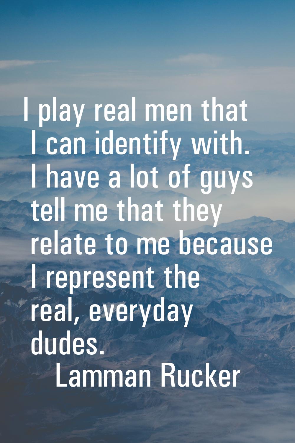 I play real men that I can identify with. I have a lot of guys tell me that they relate to me becau