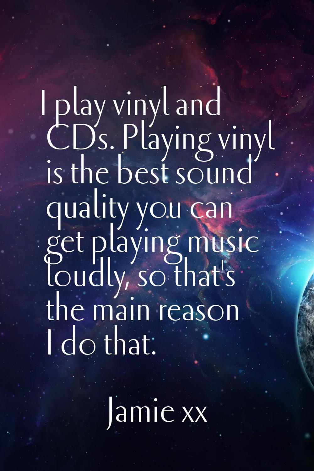 I play vinyl and CDs. Playing vinyl is the best sound quality you can get playing music loudly, so 