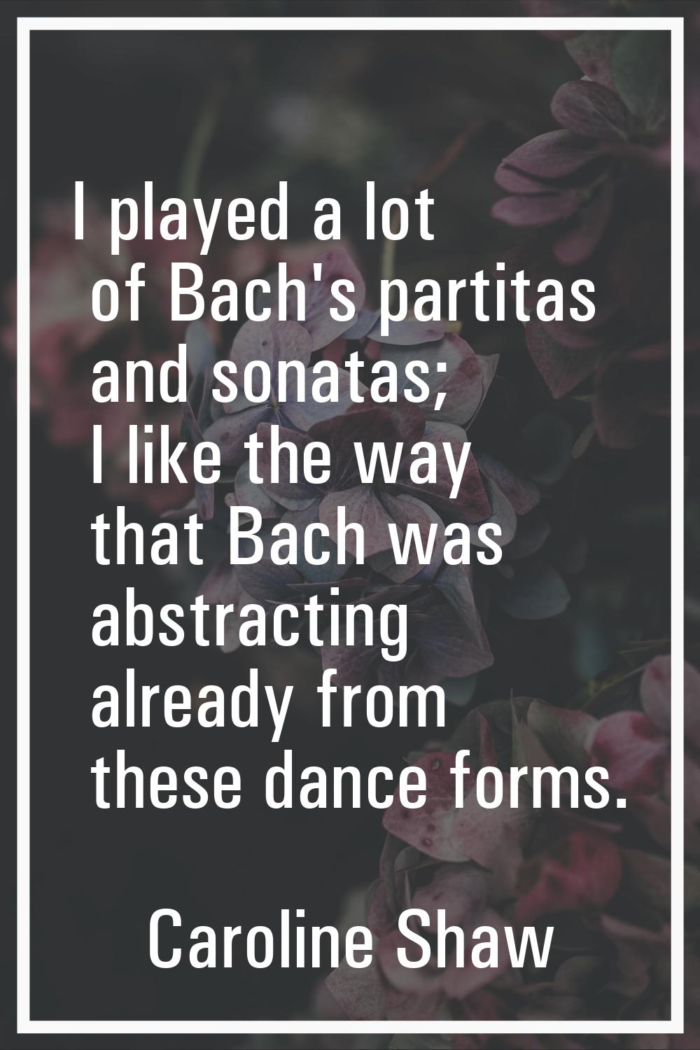 I played a lot of Bach's partitas and sonatas; I like the way that Bach was abstracting already fro