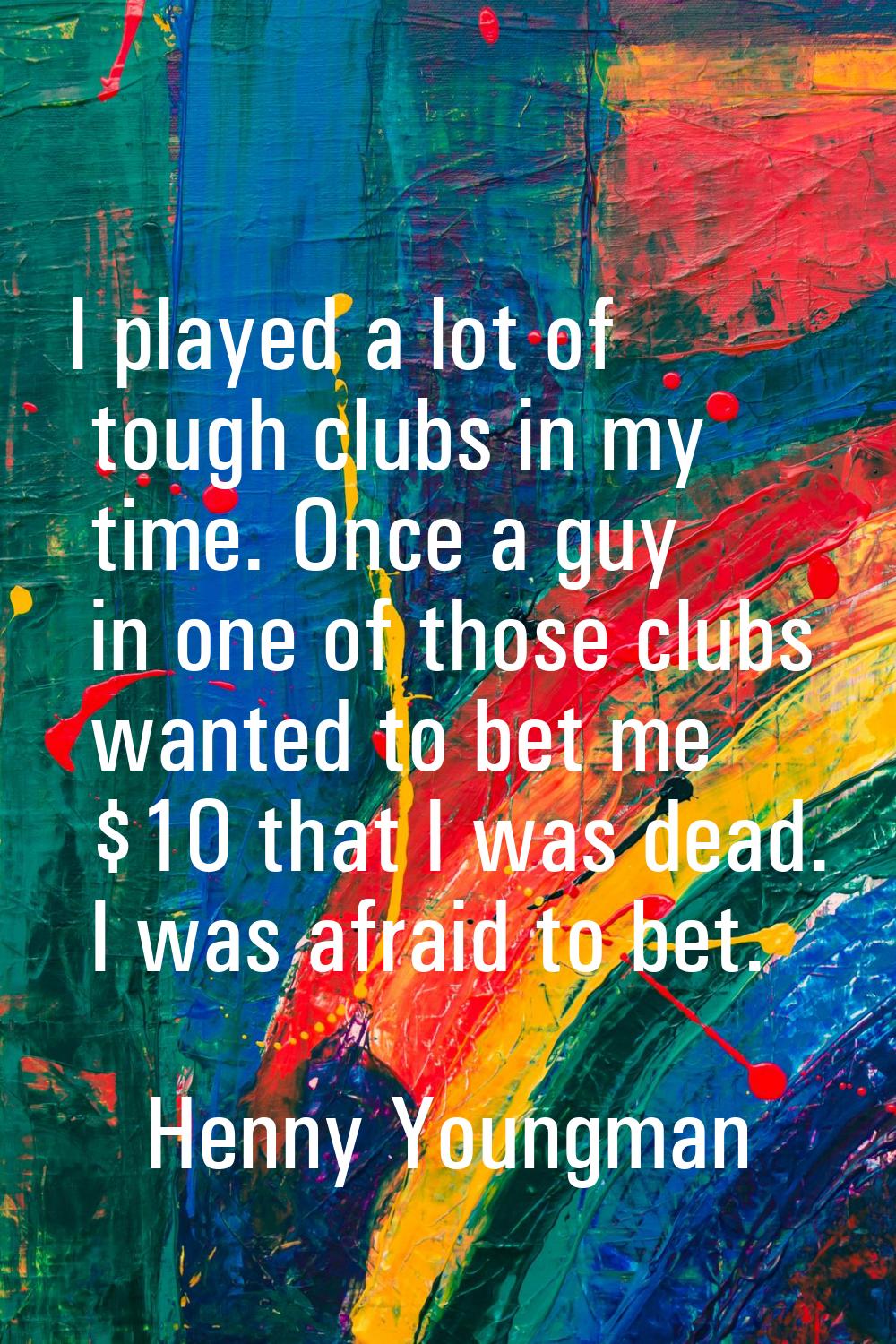 I played a lot of tough clubs in my time. Once a guy in one of those clubs wanted to bet me $10 tha