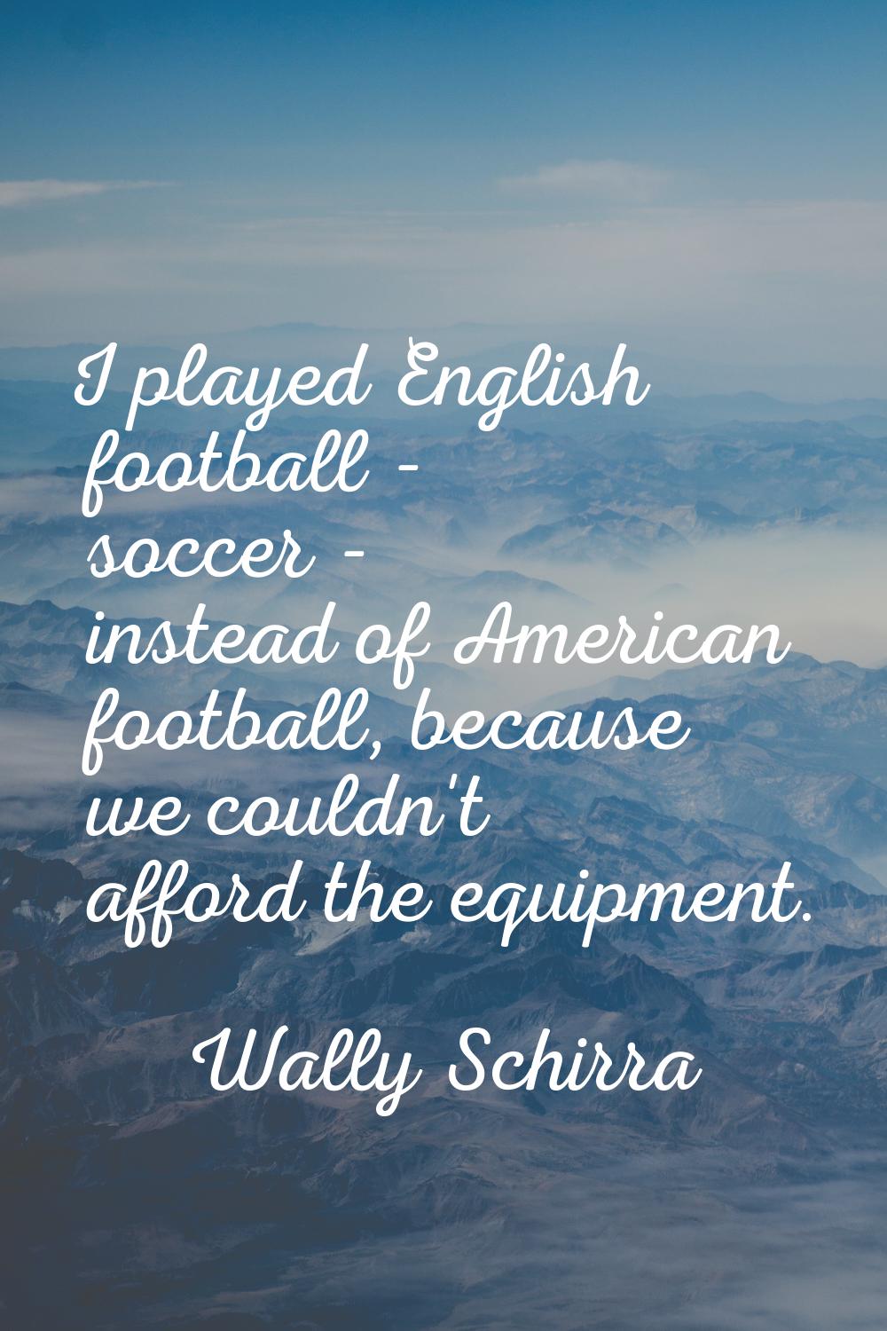 I played English football - soccer - instead of American football, because we couldn't afford the e