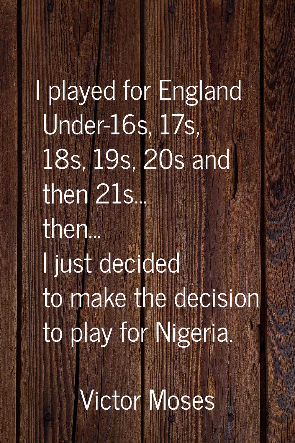 I played for England Under-16s, 17s, 18s, 19s, 20s and then 21s... then... I just decided to make t