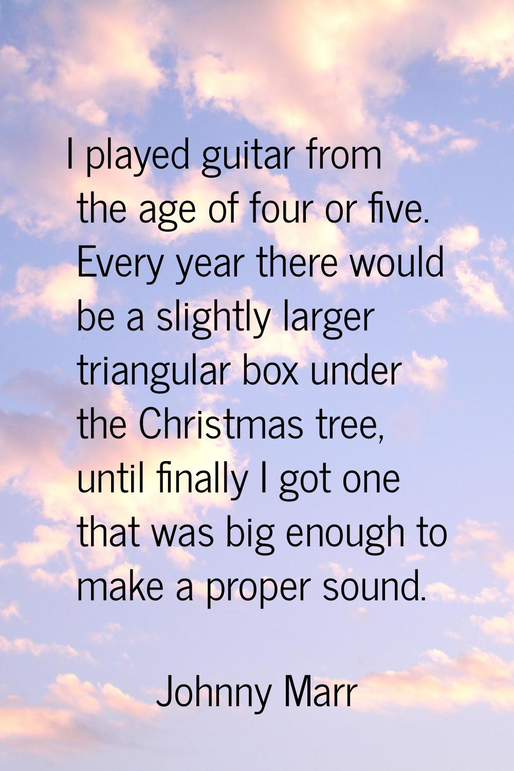 I played guitar from the age of four or five. Every year there would be a slightly larger triangula