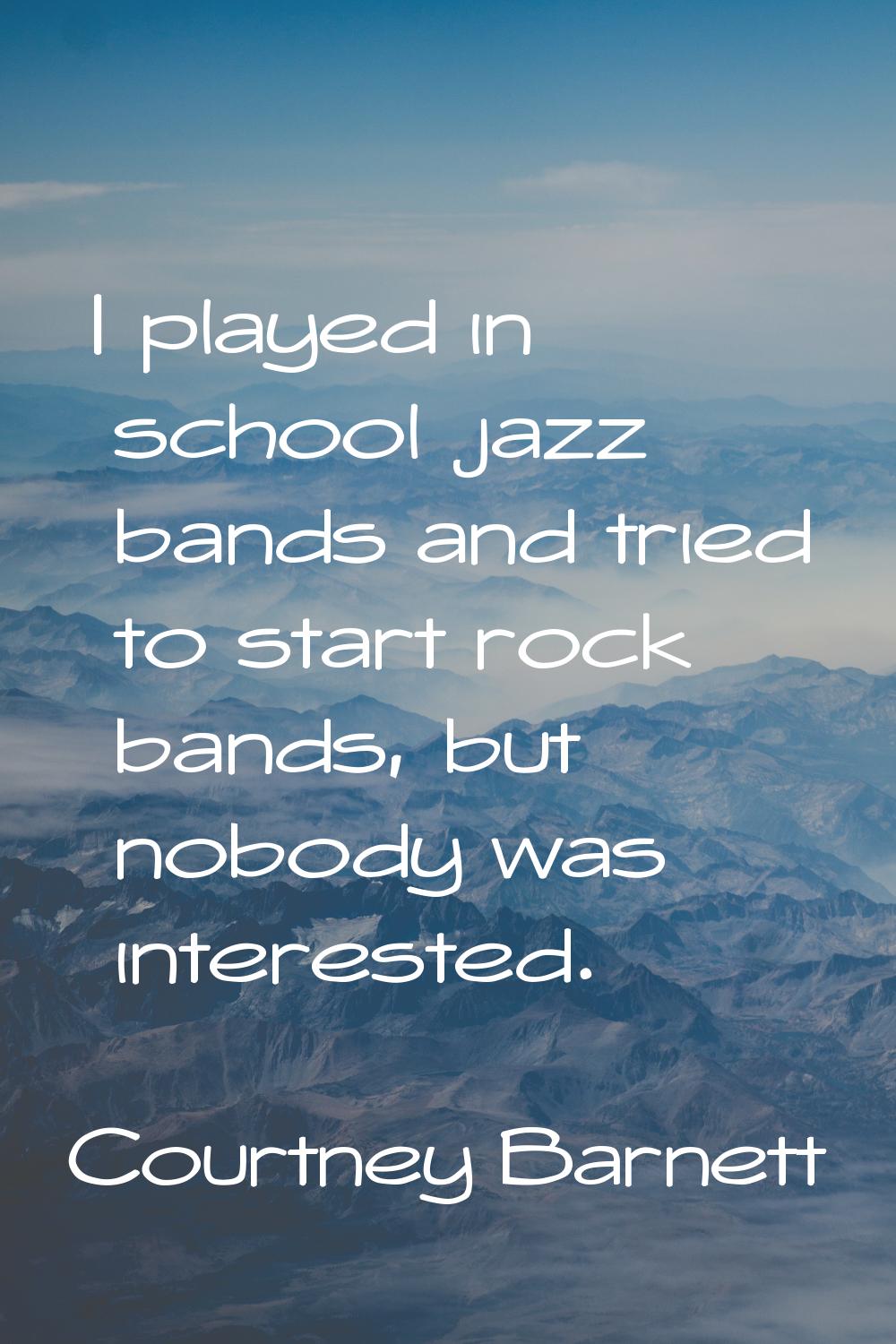I played in school jazz bands and tried to start rock bands, but nobody was interested.