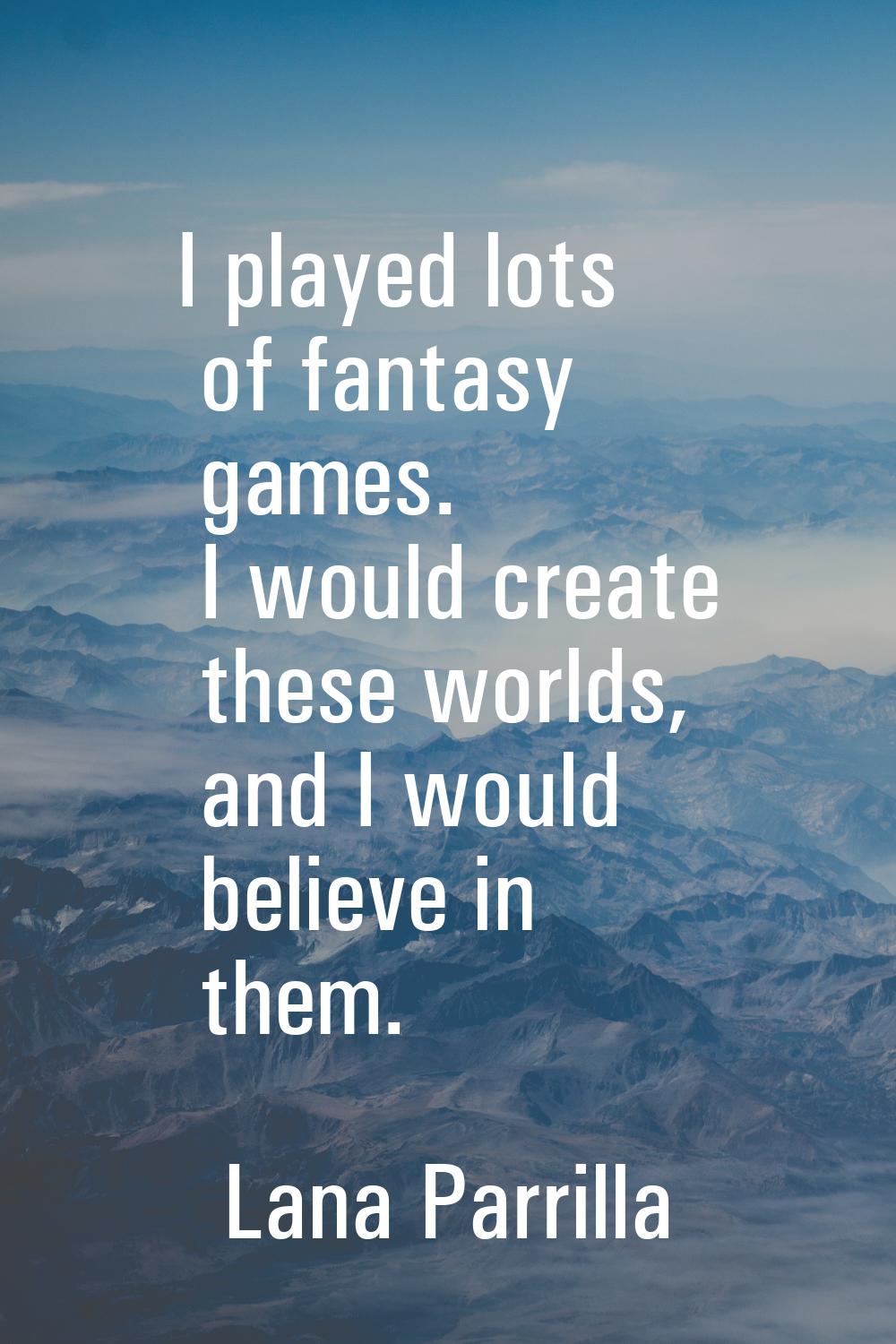 I played lots of fantasy games. I would create these worlds, and I would believe in them.