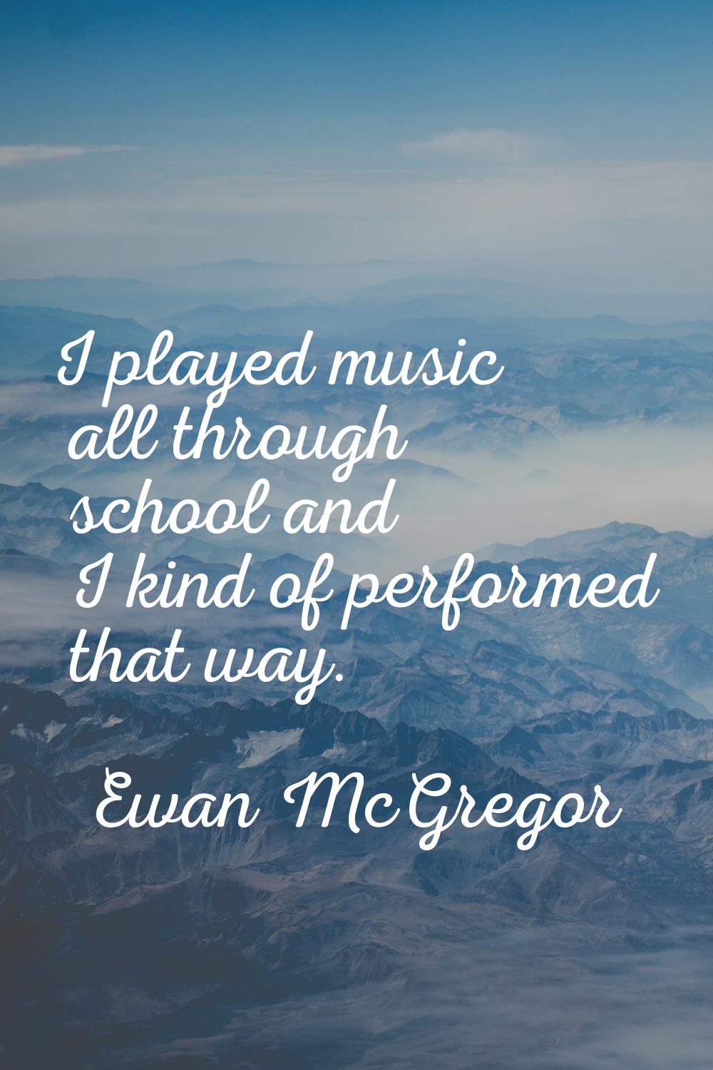 I played music all through school and I kind of performed that way.