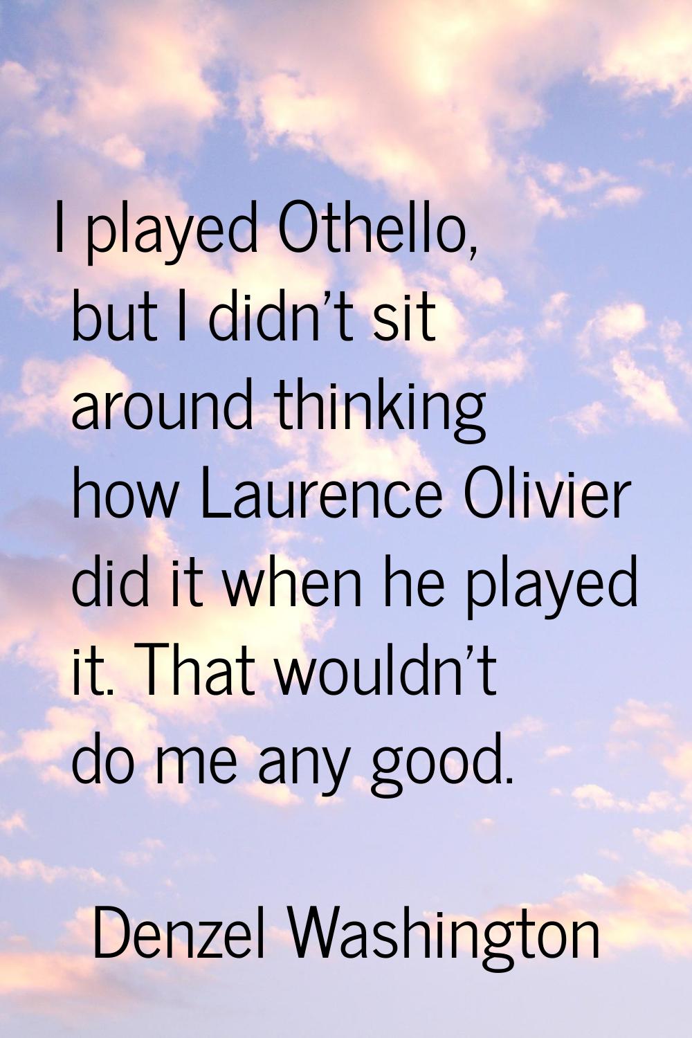 I played Othello, but I didn't sit around thinking how Laurence Olivier did it when he played it. T