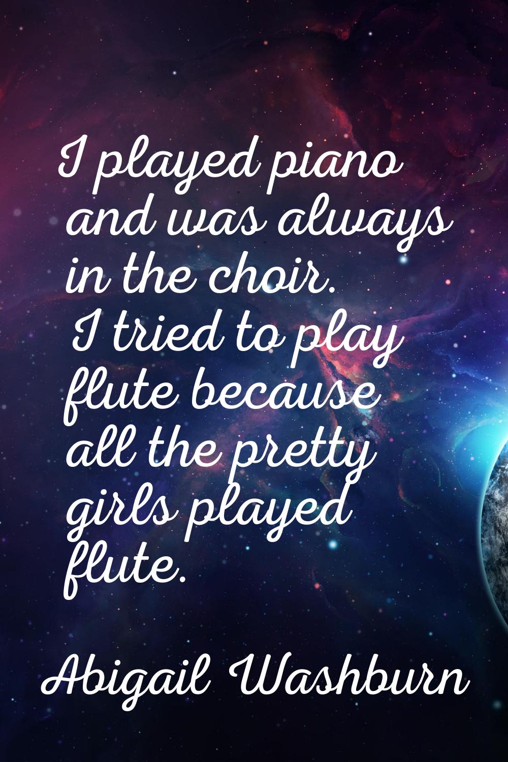 I played piano and was always in the choir. I tried to play flute because all the pretty girls play