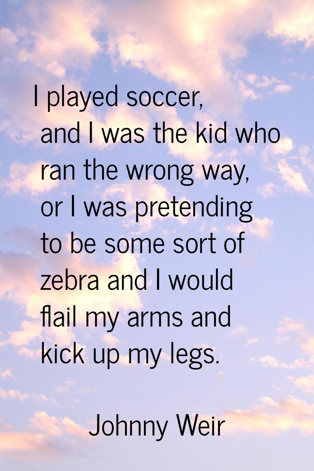 I played soccer, and I was the kid who ran the wrong way, or I was pretending to be some sort of ze