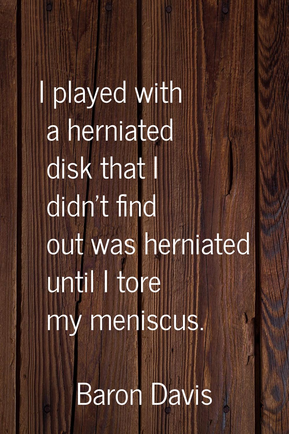 I played with a herniated disk that I didn't find out was herniated until I tore my meniscus.