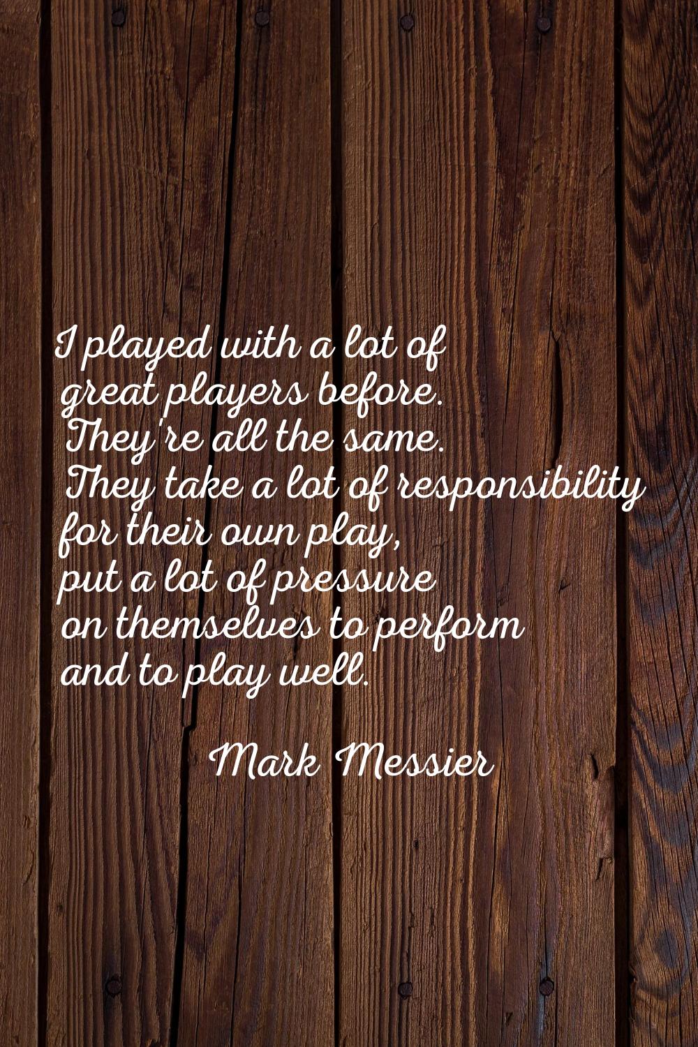 I played with a lot of great players before. They're all the same. They take a lot of responsibilit