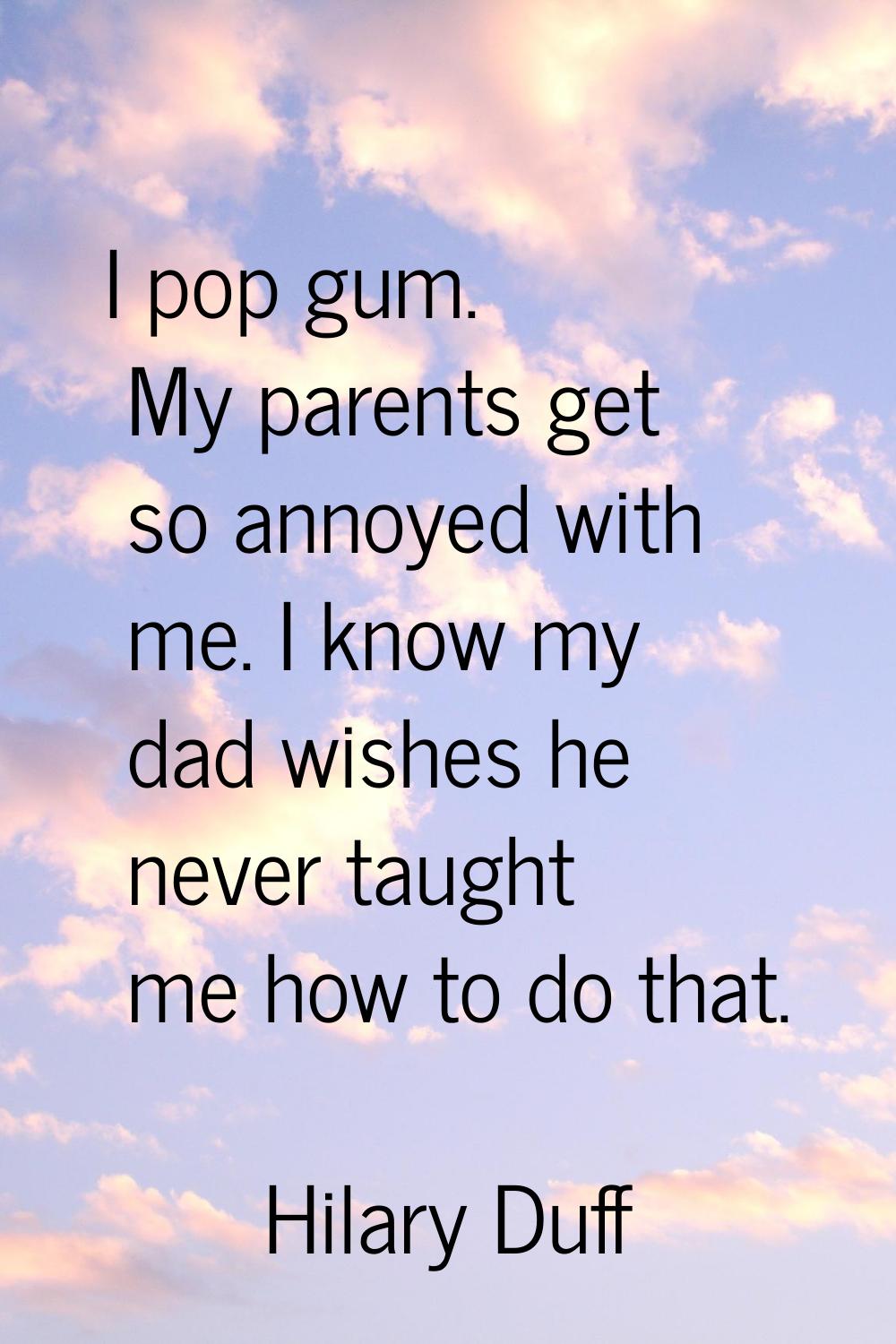 I pop gum. My parents get so annoyed with me. I know my dad wishes he never taught me how to do tha