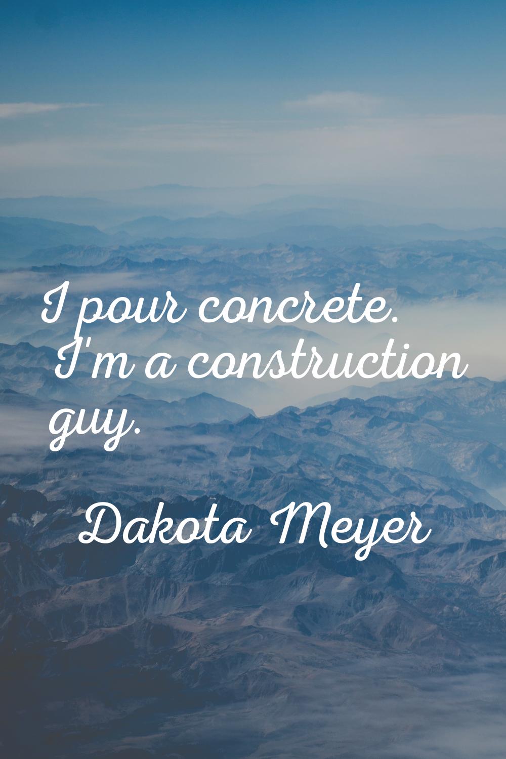 I pour concrete. I'm a construction guy.