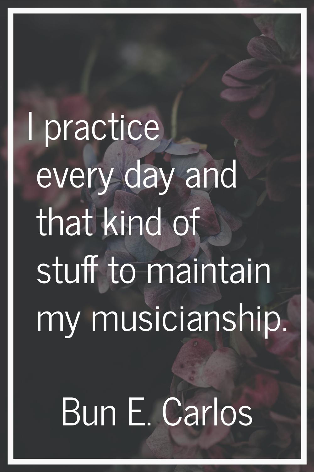 I practice every day and that kind of stuff to maintain my musicianship.