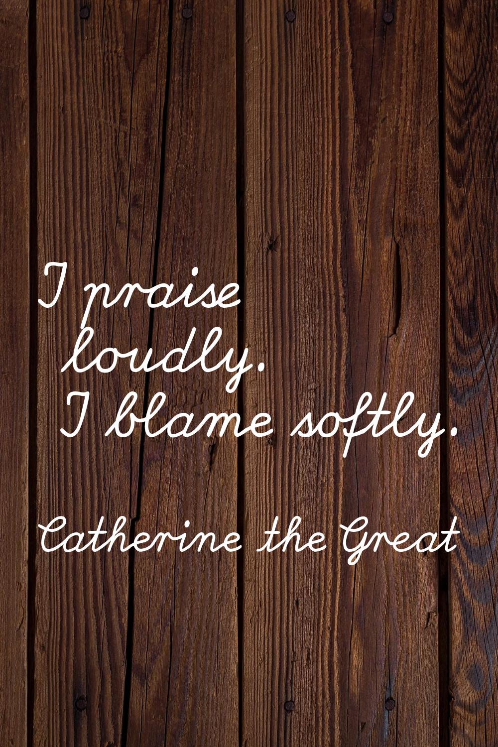 I praise loudly. I blame softly.
