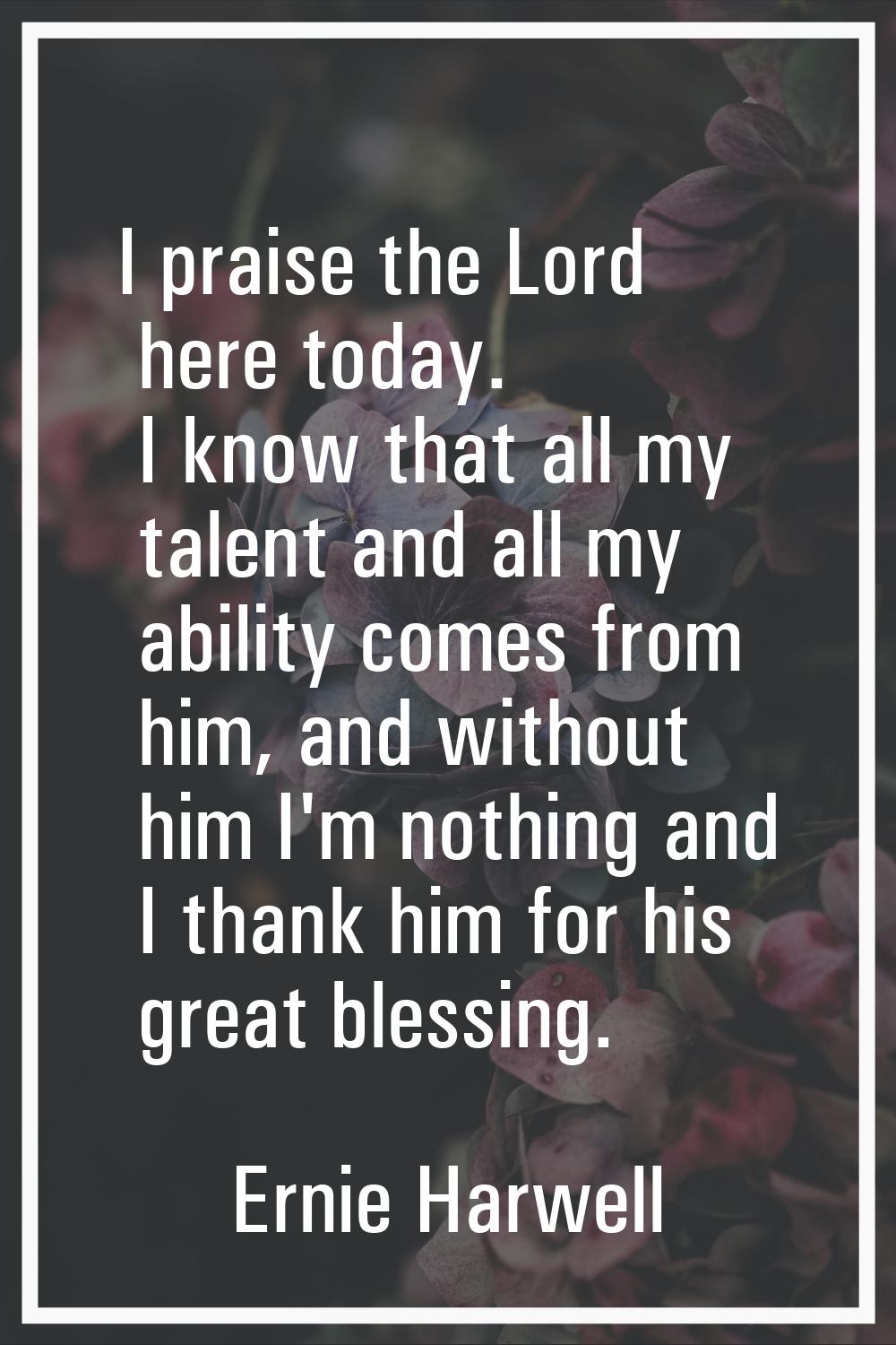 I praise the Lord here today. I know that all my talent and all my ability comes from him, and with