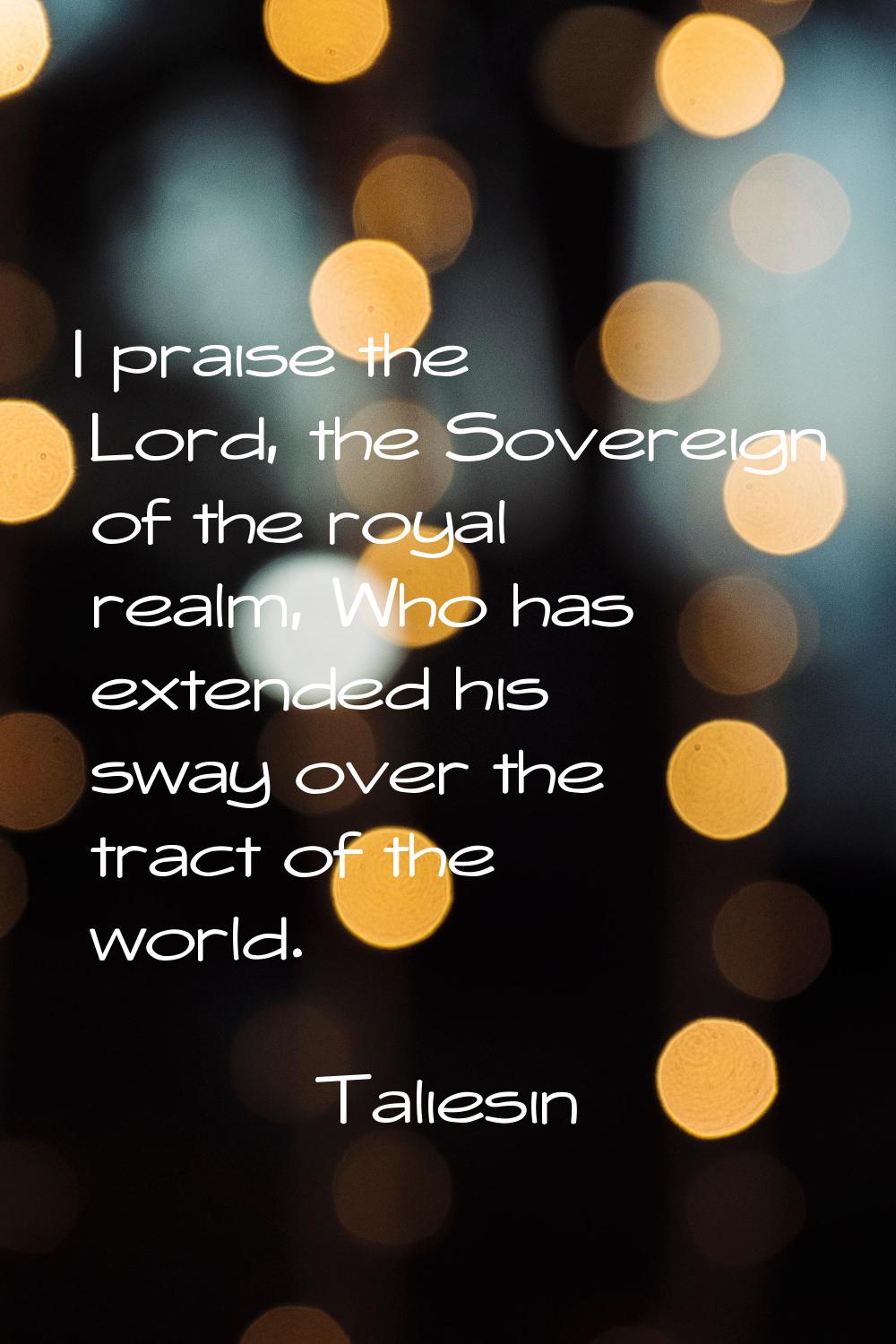 I praise the Lord, the Sovereign of the royal realm, Who has extended his sway over the tract of th