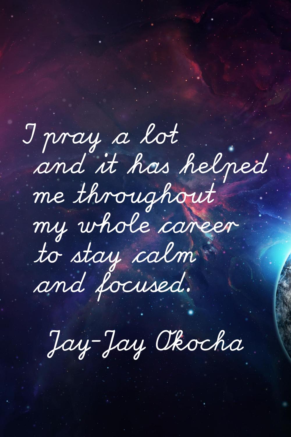 I pray a lot and it has helped me throughout my whole career to stay calm and focused.